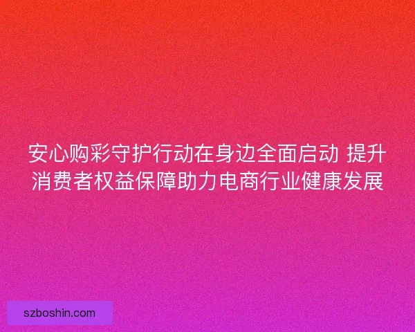 安心购彩守护行动在身边全面启动 提升消费者权益保障助力电商行业健康发展