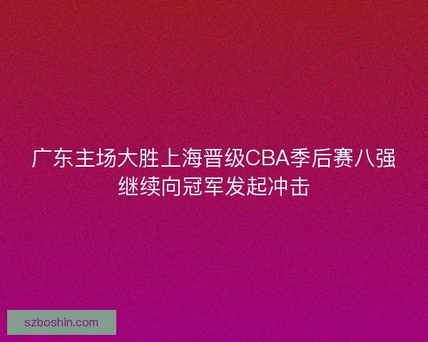 广东主场大胜上海晋级CBA季后赛八强继续向冠军发起冲击